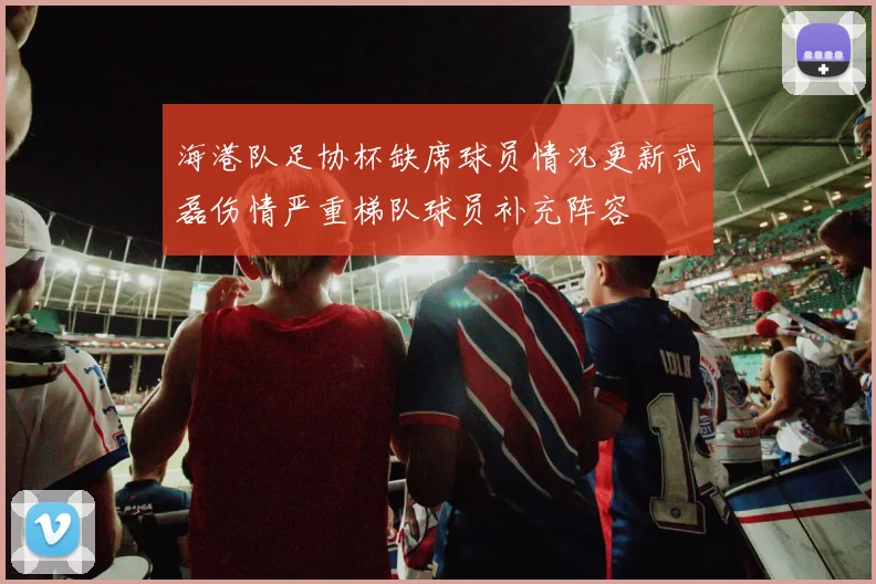 海港队足协杯缺席球员情况更新武磊伤情严重梯队球员补充阵容