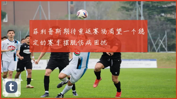 菲利普斯期待重返赛场渴望一个稳定的赛季摆脱伤病困扰