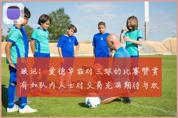 狼记：爱德华兹对三球的比赛赞赏有加队内人士对交易充满期待与欢欣
