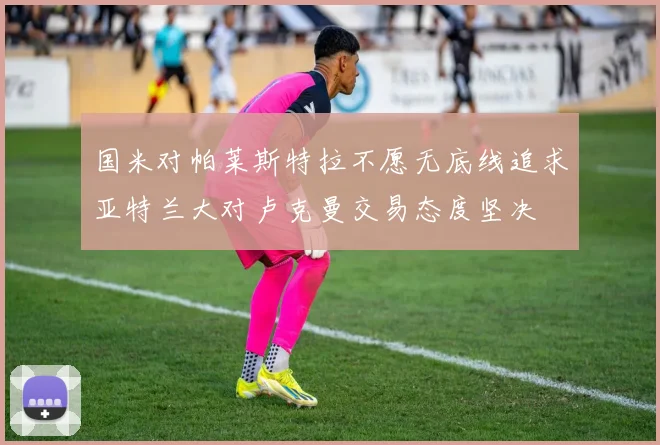 国米对帕莱斯特拉不愿无底线追求亚特兰大对卢克曼交易态度坚决