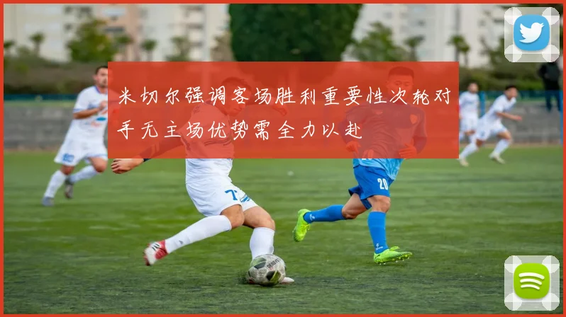米切尔强调客场胜利重要性次轮对手无主场优势需全力以赴