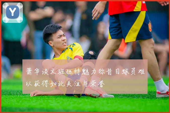 萧华谈文班独特魅力称昔日球员难以获得如此关注与荣誉