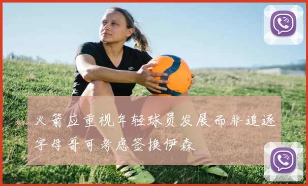 火箭应重视年轻球员发展而非追逐字母哥可考虑签换伊森