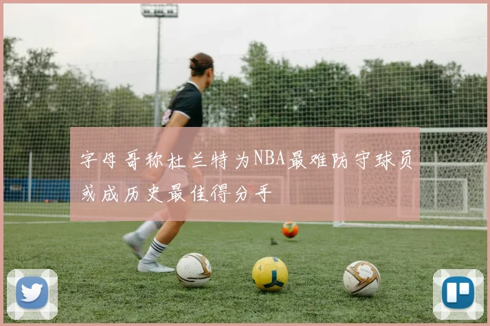 字母哥称杜兰特为NBA最难防守球员或成历史最佳得分手