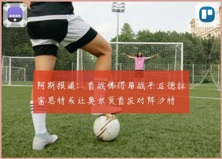 阿斯报道：首战佛得角战平后德拉富恩特或让奥尔莫首发对阵沙特
