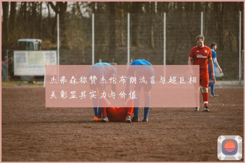 杰弗森称赞杰伦布朗流言与超巨相关彰显其实力与价值