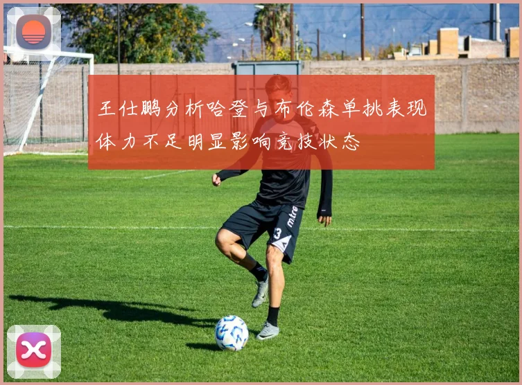 王仕鹏分析哈登与布伦森单挑表现体力不足明显影响竞技状态
