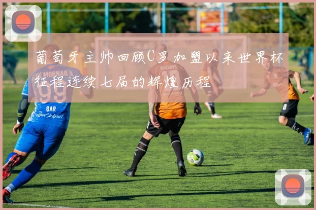 葡萄牙主帅回顾C罗加盟以来世界杯征程连续七届的辉煌历程