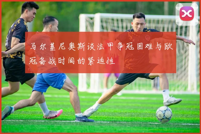马尔基尼奥斯谈法甲争冠困难与欧冠备战时间的紧迫性