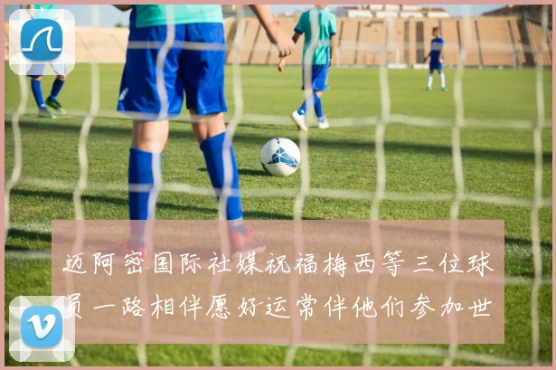 迈阿密国际社媒祝福梅西等三位球员一路相伴愿好运常伴他们参加世界杯