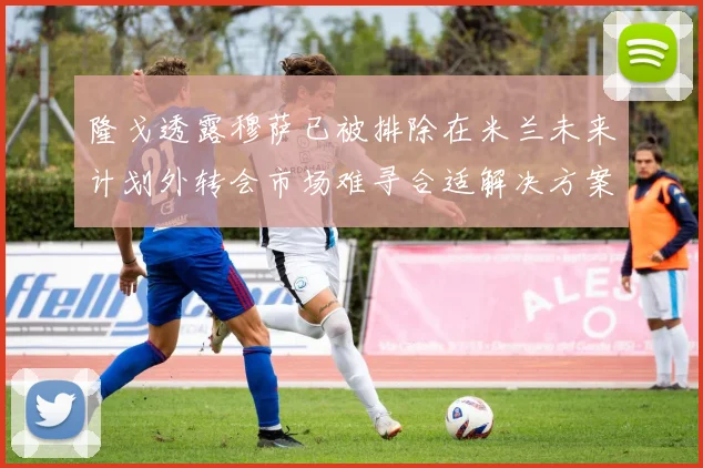 隆戈透露穆萨已被排除在米兰未来计划外转会市场难寻合适解决方案