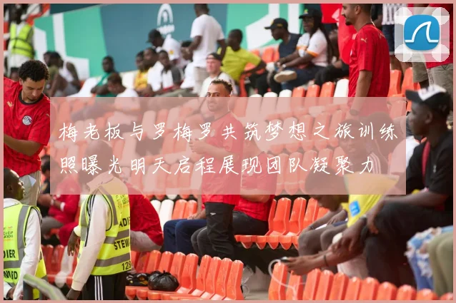 梅老板与罗梅罗共筑梦想之旅训练照曝光明天启程展现团队凝聚力