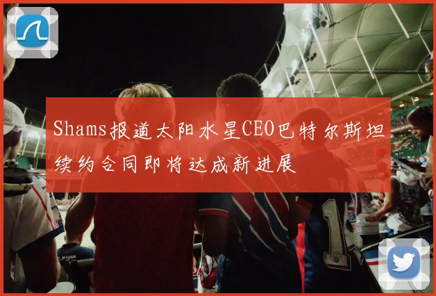 Shams报道太阳水星CEO巴特尔斯坦续约合同即将达成新进展