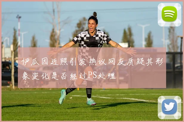 伊瓜因近照引发热议网友质疑其形象变化是否经过PS处理