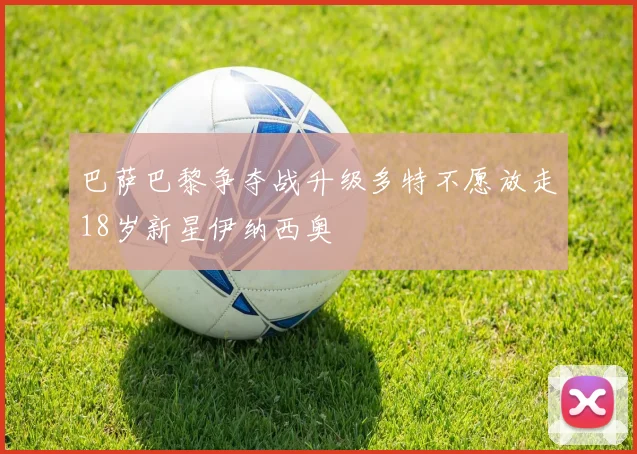 巴萨巴黎争夺战升级多特不愿放走18岁新星伊纳西奥