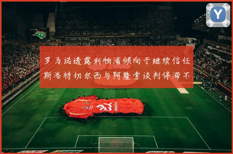 罗马诺透露利物浦倾向于继续信任斯洛特切尔西与阿隆索谈判停滞不前