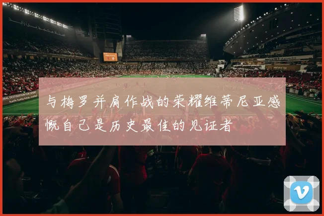 与梅罗并肩作战的荣耀维蒂尼亚感慨自己是历史最佳的见证者