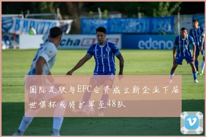 国际足联与EFC合资成立新企业下届世俱杯或将扩军至48队