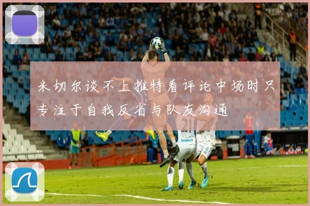 米切尔谈不上推特看评论中场时只专注于自我反省与队友沟通