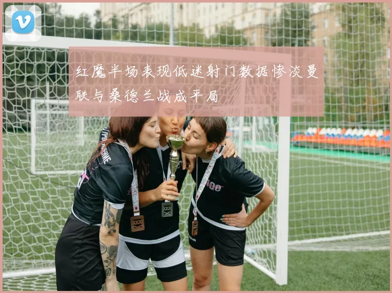红魔半场表现低迷射门数据惨淡曼联与桑德兰战成平局