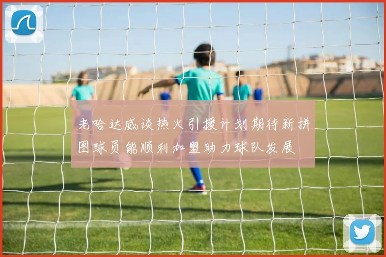 老哈达威谈热火引援计划期待新拼图球员能顺利加盟助力球队发展