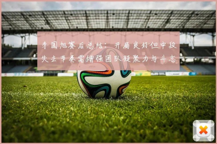 李国旭赛后总结：开局良好但中段失去节奏需增强团队凝聚力与斗志