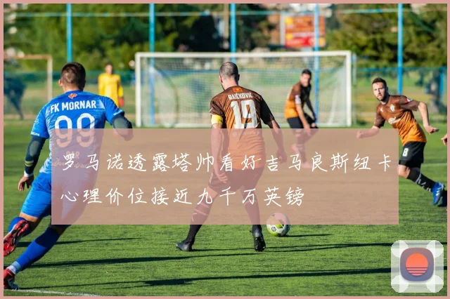 罗马诺透露塔帅看好吉马良斯纽卡心理价位接近九千万英镑