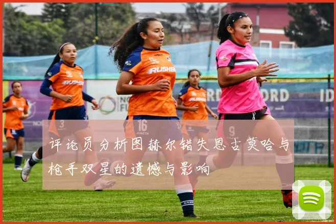 评论员分析图赫尔错失恩古莫哈与枪手双星的遗憾与影响