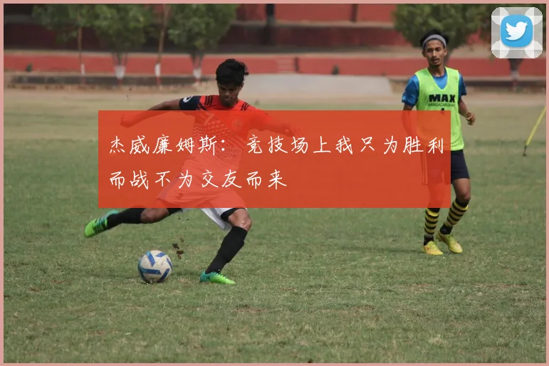 杰威廉姆斯：竞技场上我只为胜利而战不为交友而来