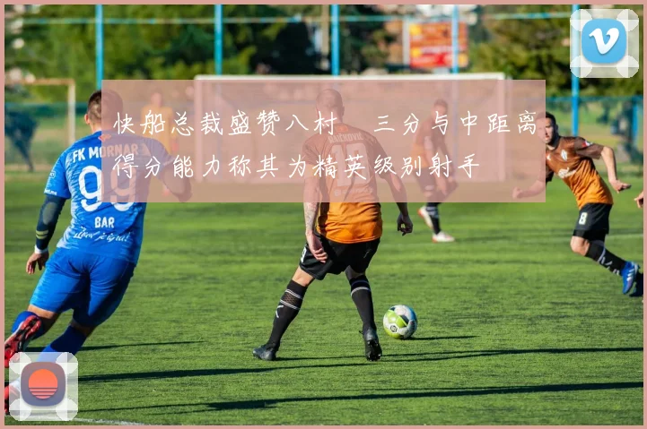 快船总裁盛赞八村塁三分与中距离得分能力称其为精英级别射手